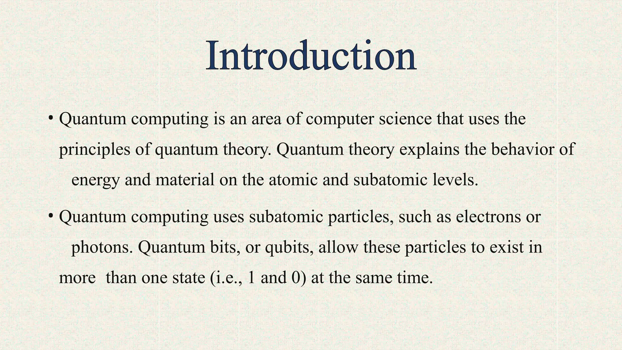 • Quantum computing is an area of computer science that uses the
principles of quantum theory. Quantum theory explains the behavior of
energy and material on the atomic and subatomic levels.
• Quantum computing uses subatomic particles, such as electrons or
photons. Quantum bits, or qubits, allow these particles to exist in
more than one state (i.e., 1 and 0) at the same time.
 