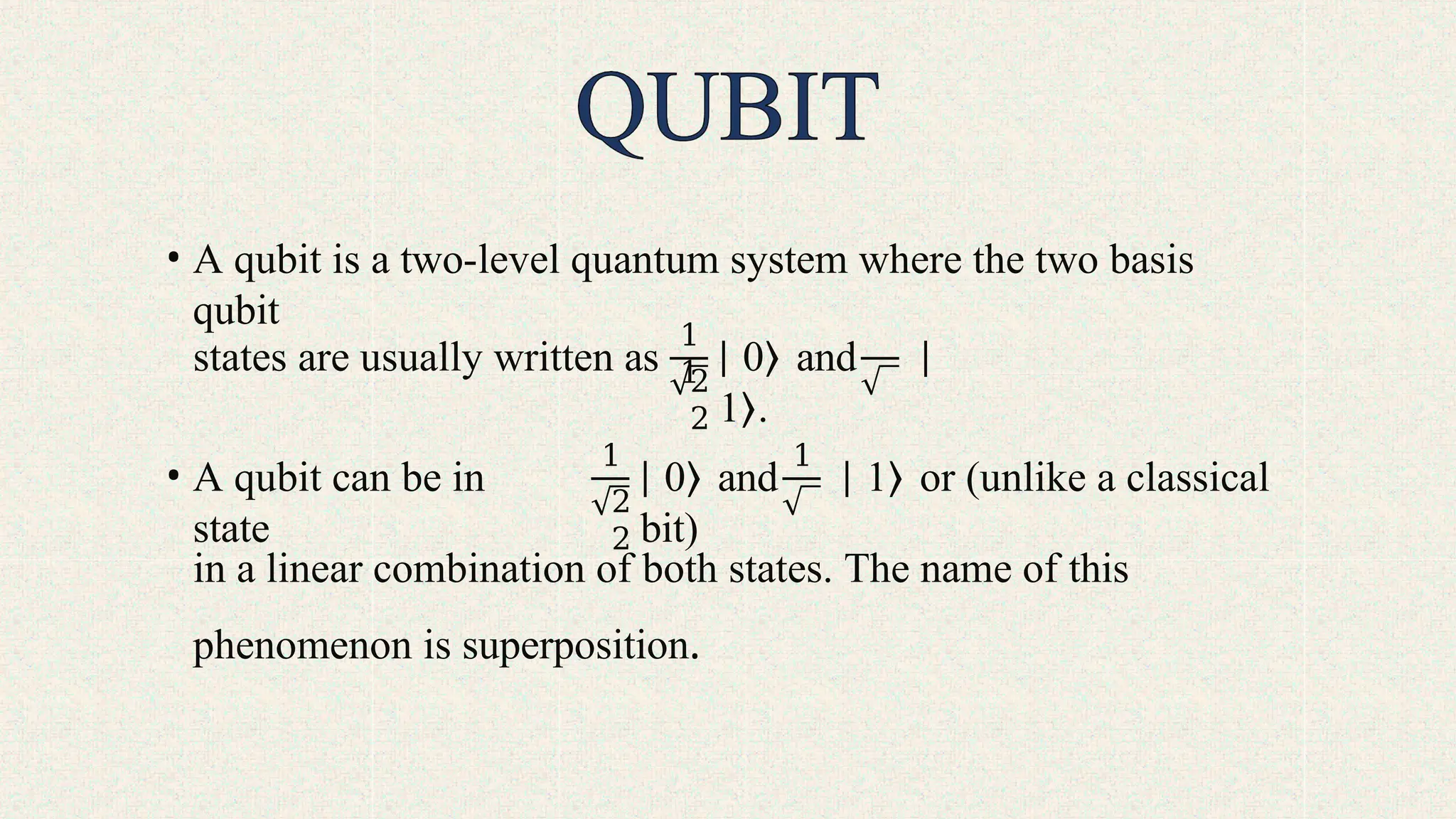 • A qubit is a two-level quantum system where the two basis
qubit
states are usually written as
1
1
2
2
∣ 0⟩ and ∣
1⟩.
• A qubit can be in
state
1 1
2
2
∣ 0⟩ and ∣ 1⟩ or (unlike a classical
bit)
in a linear combination of both states. The name of this
phenomenon is superposition.
 