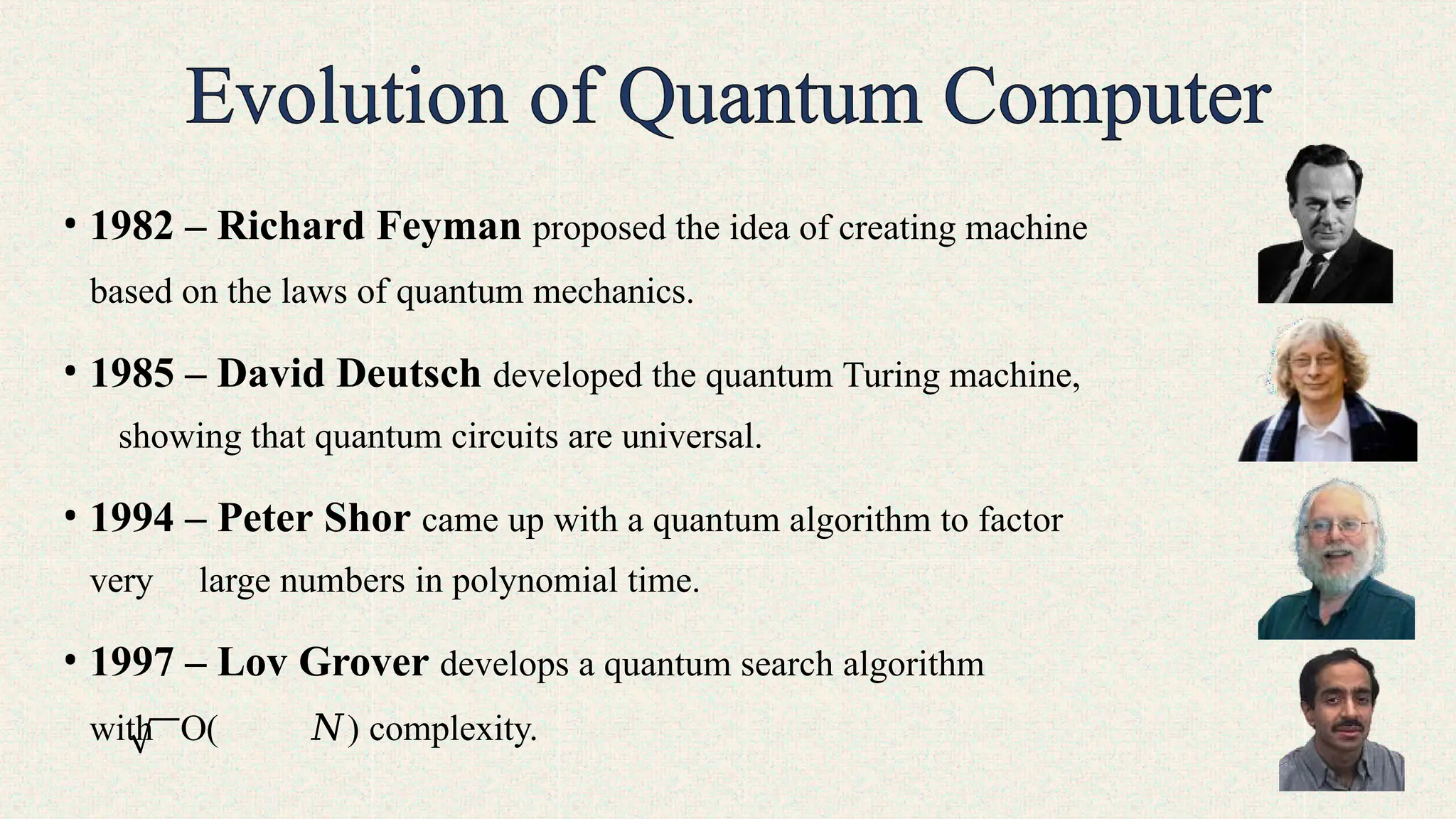 • 1982 – Richard Feyman proposed the idea of creating machine
based on the laws of quantum mechanics.
• 1985 – David Deutsch developed the quantum Turing machine,
showing that quantum circuits are universal.
• 1994 – Peter Shor came up with a quantum algorithm to factor
very large numbers in polynomial time.
• 1997 – Lov Grover develops a quantum search algorithm
with O( 𝑁) complexity.
 