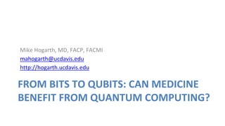 FROM BITS TO QUBITS: CAN MEDICINE
BENEFIT FROM QUANTUM COMPUTING?
Mike Hogarth, MD, FACP, FACMI
mahogarth@ucdavis.edu
http://hogarth.ucdavis.edu
 