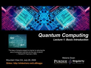 Quantum Computing
Lecture 1: Basic Introduction
Mountain View CA, July 28, 2020
Slides: http://slideshare.net/LaBlogga
“The laws of physics present no barrier to reducing the
size of computers until bits are the size of atoms”
— Richard P. Feynman (1985)
Melanie Swan
 