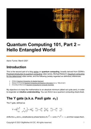 Copyright © 2021 BigMother.AI CIC. All rights reserved. 1
Quantum Computing 101, Part 2 –
Hello Entangled World
Aaron Turner, March 2021
Introduction
This is the second part of a blog series on quantum computing, broadly derived from CERN’s
Practical introduction to quantum computing video series, Michael Nielson’s Quantum computing
for the determined video series, and the following (widely regarded as definitive) references:
• [Hidary] Quantum Computing: An Applied Approach
• [Nielsen & Chuang] Quantum Computing and Quantum Information [a.k.a. “Mike & Ike”]
• [Yanofsky & Mannucci] Quantum Computing for Computer Scientists
My objective is to keep the mathematics to an absolute minimum (albeit not quite zero), in order
to engender an intuitive understanding. You can think it as a quantum computing cheat sheet.
The Y gate (a.k.a. Pauli gate 𝝈𝒀)
The Y gate, defined as
Y = X(𝑒𝑖
𝜋
2 0
0 𝑒𝑖𝜋
𝑒𝑖
𝜋
2
) = X(
𝑖 0
0 −𝑖
) = (
0 1
1 0
) (
𝑖 0
0 −𝑖
) = (
0 −𝑖
𝑖 0
)
shifts the α0 and α1 amplitudes by phase factors of 𝑒𝑖
𝜋
2 = 𝑖 and 𝑒𝑖𝜋
𝑒𝑖
𝜋
2 = −𝑖, and then swaps them.
 