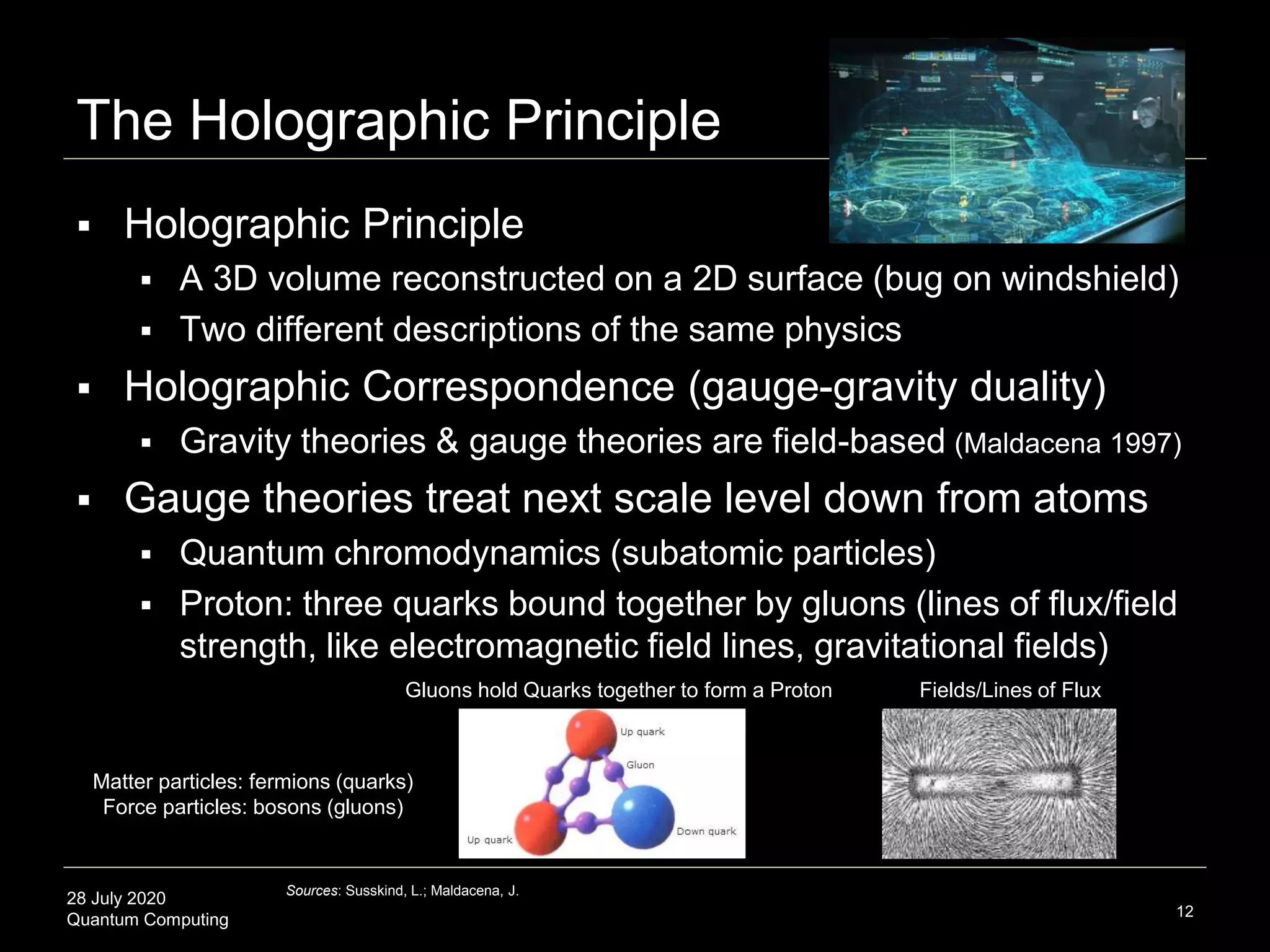 28 July 2020
Quantum Computing
 Holographic Principle
 A 3D volume reconstructed on a 2D surface (bug on windshield)
 Two different descriptions of the same physics
 Holographic Correspondence (gauge-gravity duality)
 Gravity theories & gauge theories are field-based (Maldacena 1997)
 Gauge theories treat next scale level down from atoms
 Quantum chromodynamics (subatomic particles)
 Proton: three quarks bound together by gluons (lines of flux/field
strength, like electromagnetic field lines, gravitational fields)
The Holographic Principle
12
Sources: Susskind, L.; Maldacena, J.
Gluons hold Quarks together to form a Proton Fields/Lines of Flux
Matter particles: fermions (quarks)
Force particles: bosons (gluons)
 