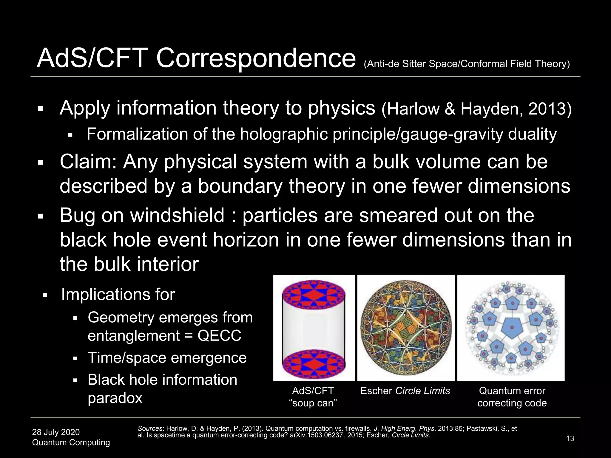 28 July 2020
Quantum Computing
 Apply information theory to physics (Harlow & Hayden, 2013)
 Formalization of the holographic principle/gauge-gravity duality
 Claim: Any physical system with a bulk volume can be
described by a boundary theory in one fewer dimensions
 Bug on windshield : particles are smeared out on the
black hole event horizon in one fewer dimensions than in
the bulk interior
AdS/CFT Correspondence (Anti-de Sitter Space/Conformal Field Theory)
13
Sources: Harlow, D. & Hayden, P. (2013). Quantum computation vs. firewalls. J. High Energ. Phys. 2013:85; Pastawski, S., et
al. Is spacetime a quantum error-correcting code? arXiv:1503.06237, 2015; Escher, Circle Limits.
AdS/CFT
“soup can”
Escher Circle Limits Quantum error
correcting code
 Implications for
 Geometry emerges from
entanglement = QECC
 Time/space emergence
 Black hole information
paradox
 