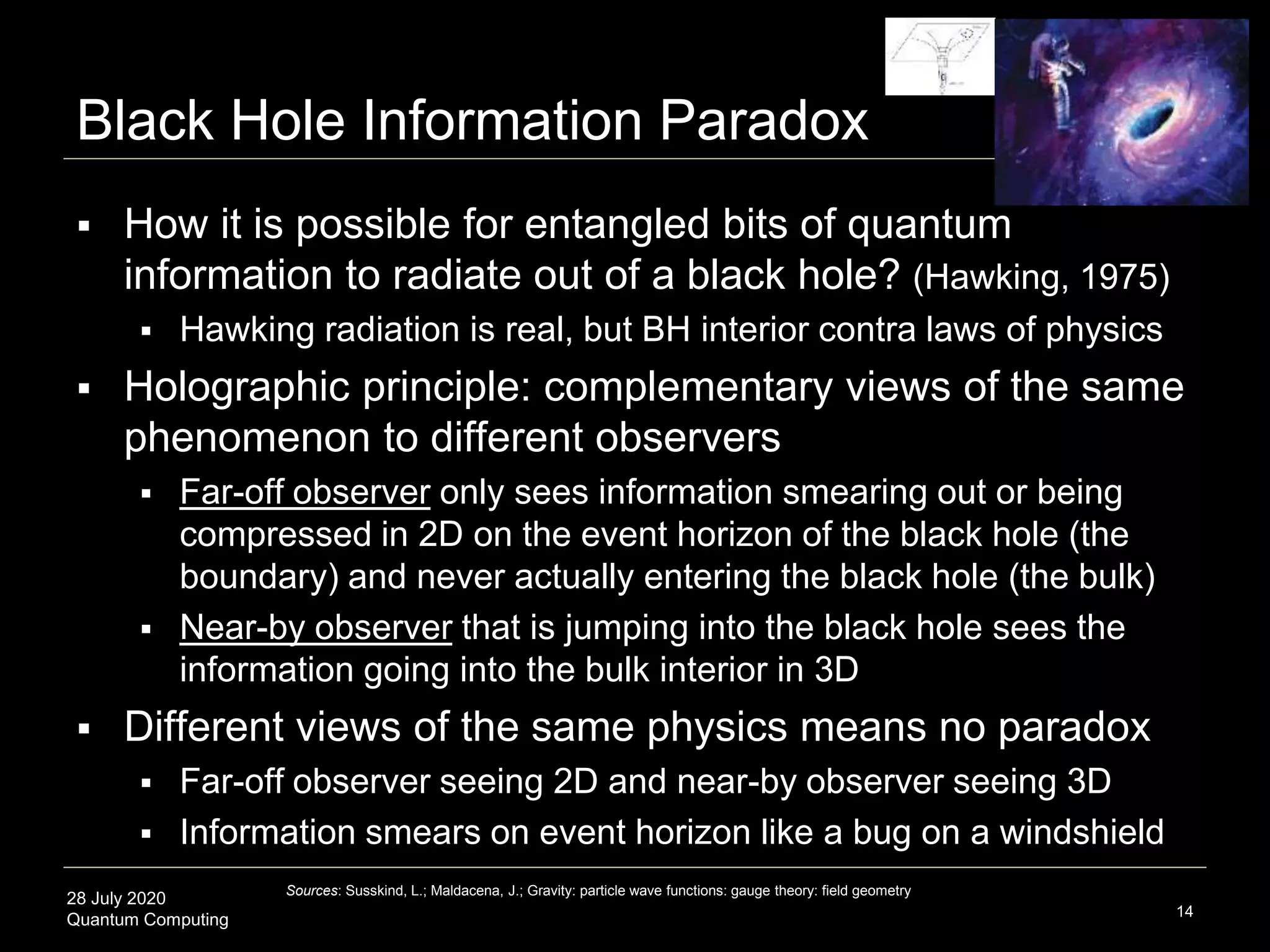 28 July 2020
Quantum Computing
 How it is possible for entangled bits of quantum
information to radiate out of a black hole? (Hawking, 1975)
 Hawking radiation is real, but BH interior contra laws of physics
 Holographic principle: complementary views of the same
phenomenon to different observers
 Far-off observer only sees information smearing out or being
compressed in 2D on the event horizon of the black hole (the
boundary) and never actually entering the black hole (the bulk)
 Near-by observer that is jumping into the black hole sees the
information going into the bulk interior in 3D
 Different views of the same physics means no paradox
 Far-off observer seeing 2D and near-by observer seeing 3D
 Information smears on event horizon like a bug on a windshield
Black Hole Information Paradox
14
Sources: Susskind, L.; Maldacena, J.; Gravity: particle wave functions: gauge theory: field geometry
 