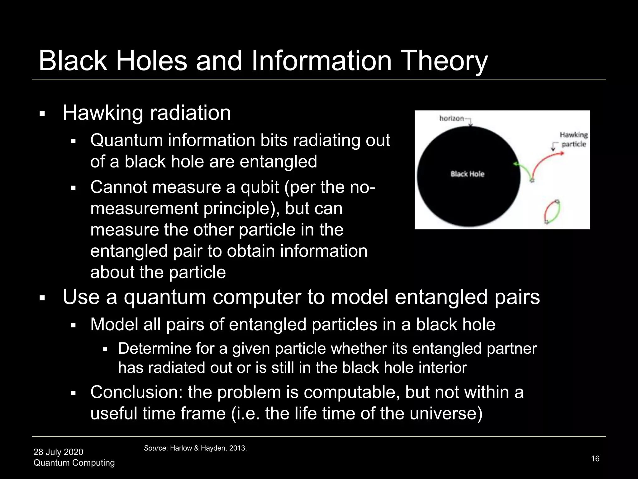 28 July 2020
Quantum Computing
Black Holes and Information Theory
16
 Use a quantum computer to model entangled pairs
 Model all pairs of entangled particles in a black hole
 Determine for a given particle whether its entangled partner
has radiated out or is still in the black hole interior
 Conclusion: the problem is computable, but not within a
useful time frame (i.e. the life time of the universe)
Source: Harlow & Hayden, 2013.
 Hawking radiation
 Quantum information bits radiating out
of a black hole are entangled
 Cannot measure a qubit (per the no-
measurement principle), but can
measure the other particle in the
entangled pair to obtain information
about the particle
 