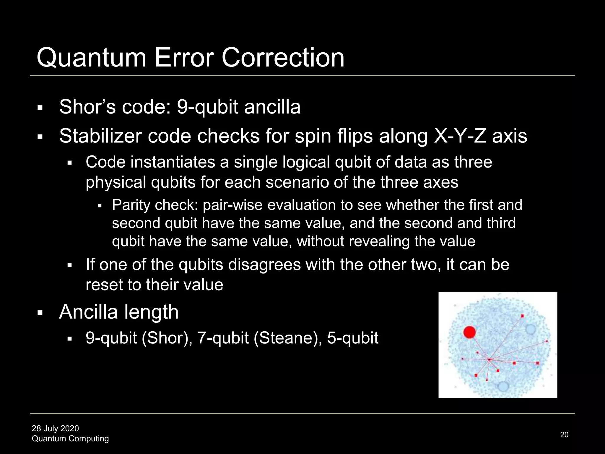 28 July 2020
Quantum Computing
Quantum Error Correction
20
 Shor’s code: 9-qubit ancilla
 Stabilizer code checks for spin flips along X-Y-Z axis
 Code instantiates a single logical qubit of data as three
physical qubits for each scenario of the three axes
 Parity check: pair-wise evaluation to see whether the first and
second qubit have the same value, and the second and third
qubit have the same value, without revealing the value
 If one of the qubits disagrees with the other two, it can be
reset to their value
 Ancilla length
 9-qubit (Shor), 7-qubit (Steane), 5-qubit
 