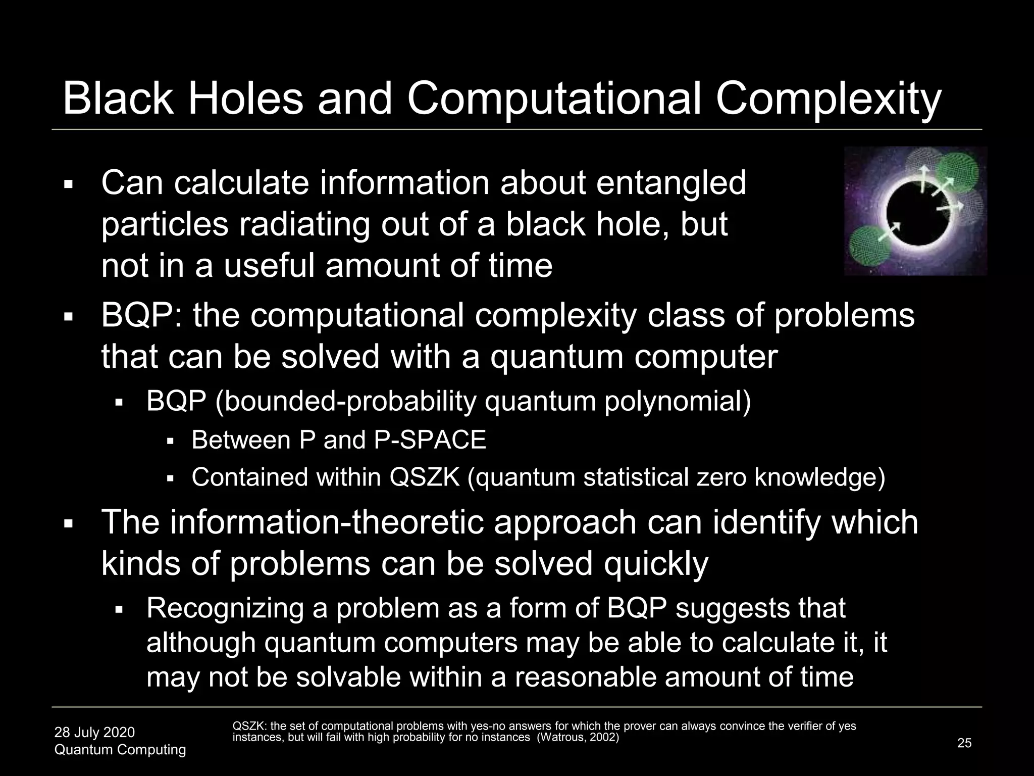 28 July 2020
Quantum Computing
 Can calculate information about entangled
particles radiating out of a black hole, but
not in a useful amount of time
 BQP: the computational complexity class of problems
that can be solved with a quantum computer
 BQP (bounded-probability quantum polynomial)
 Between P and P-SPACE
 Contained within QSZK (quantum statistical zero knowledge)
 The information-theoretic approach can identify which
kinds of problems can be solved quickly
 Recognizing a problem as a form of BQP suggests that
although quantum computers may be able to calculate it, it
may not be solvable within a reasonable amount of time
Black Holes and Computational Complexity
25
QSZK: the set of computational problems with yes-no answers for which the prover can always convince the verifier of yes
instances, but will fail with high probability for no instances (Watrous, 2002)
 