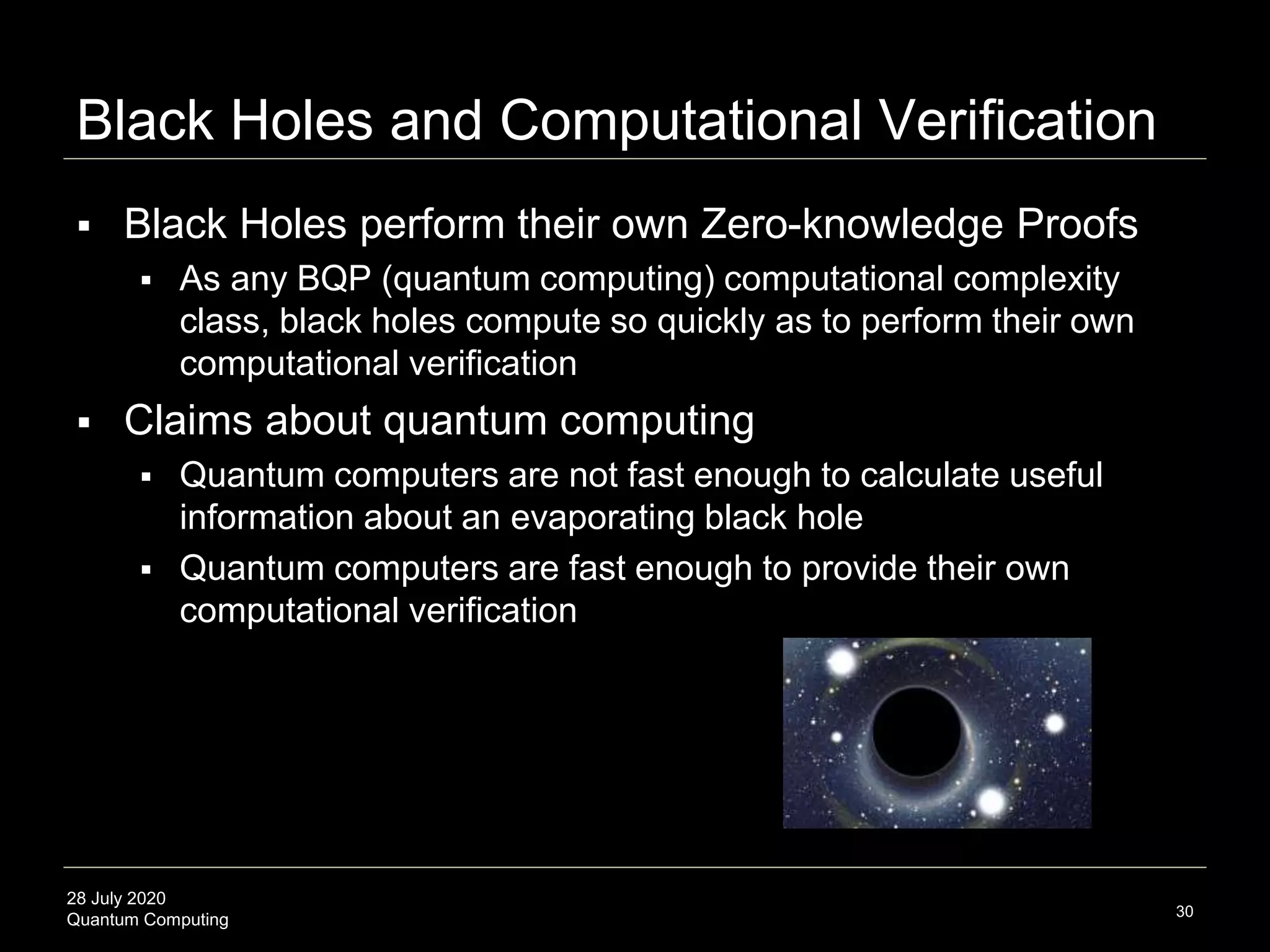 28 July 2020
Quantum Computing
Black Holes and Computational Verification
30
 Black Holes perform their own Zero-knowledge Proofs
 As any BQP (quantum computing) computational complexity
class, black holes compute so quickly as to perform their own
computational verification
 Claims about quantum computing
 Quantum computers are not fast enough to calculate useful
information about an evaporating black hole
 Quantum computers are fast enough to provide their own
computational verification
 