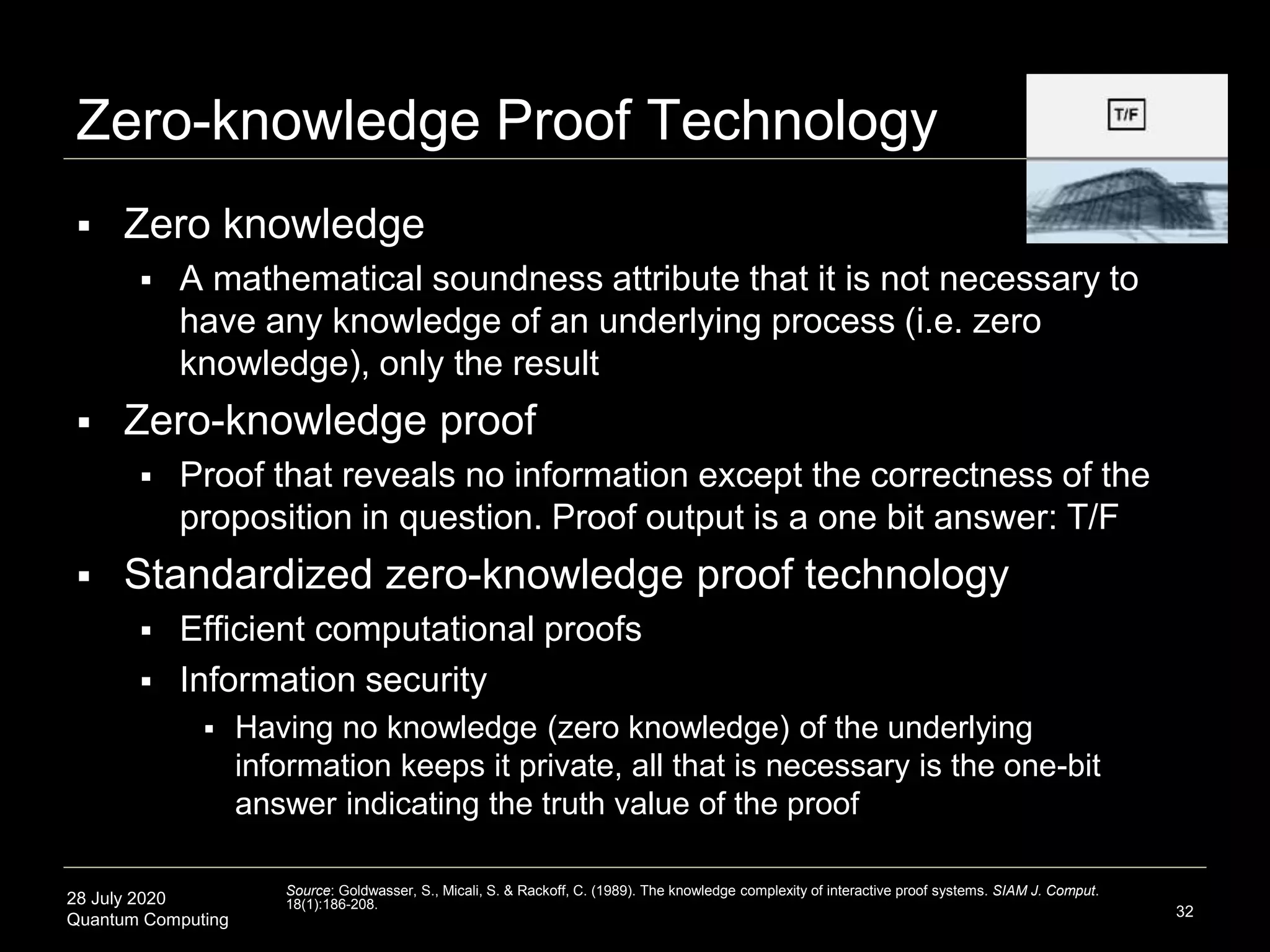 28 July 2020
Quantum Computing
Zero-knowledge Proof Technology
 Zero knowledge
 A mathematical soundness attribute that it is not necessary to
have any knowledge of an underlying process (i.e. zero
knowledge), only the result
 Zero-knowledge proof
 Proof that reveals no information except the correctness of the
proposition in question. Proof output is a one bit answer: T/F
 Standardized zero-knowledge proof technology
 Efficient computational proofs
 Information security
 Having no knowledge (zero knowledge) of the underlying
information keeps it private, all that is necessary is the one-bit
answer indicating the truth value of the proof
32
Source: Goldwasser, S., Micali, S. & Rackoff, C. (1989). The knowledge complexity of interactive proof systems. SIAM J. Comput.
18(1):186-208.
 