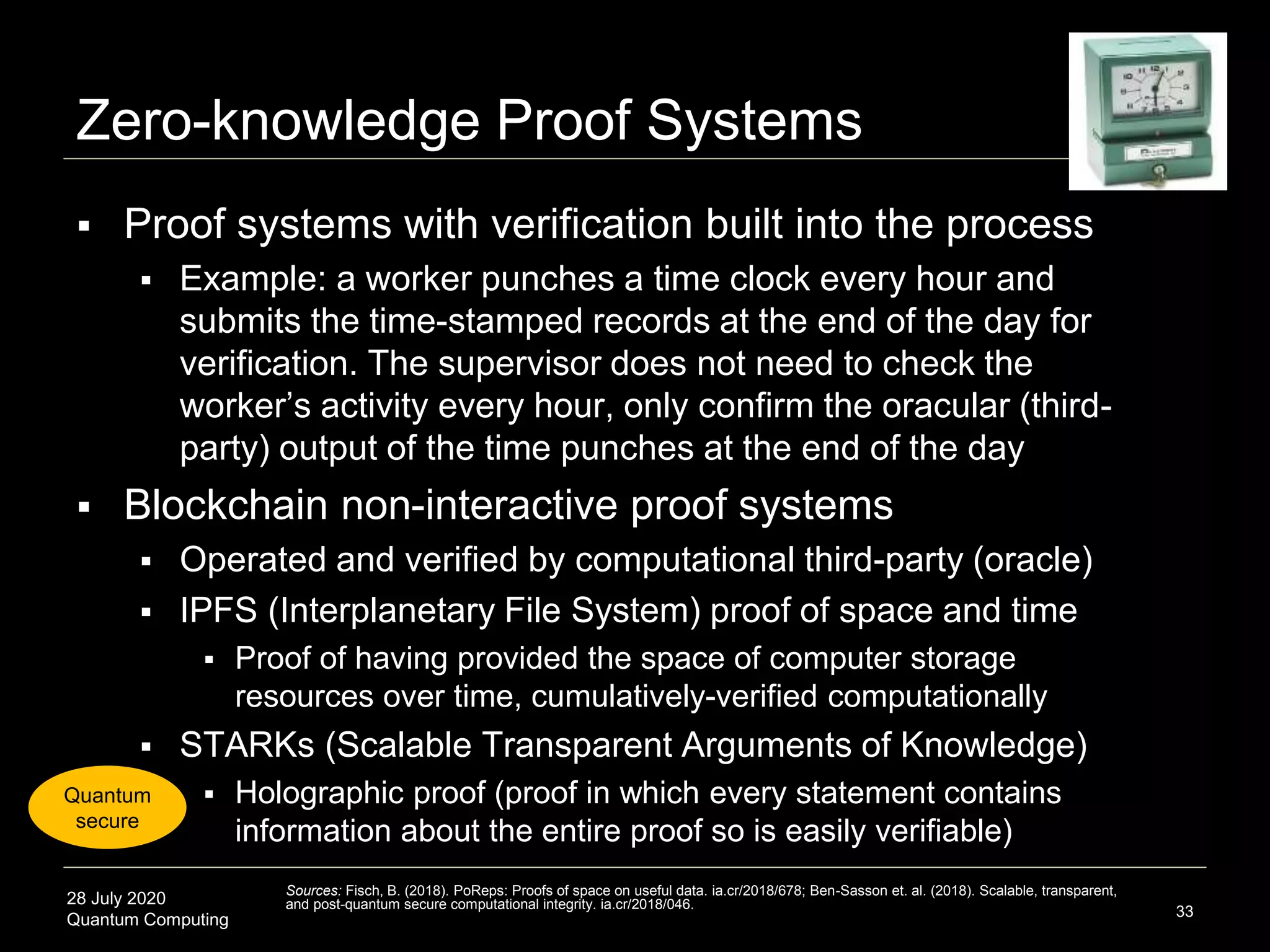 28 July 2020
Quantum Computing
Zero-knowledge Proof Systems
 Proof systems with verification built into the process
 Example: a worker punches a time clock every hour and
submits the time-stamped records at the end of the day for
verification. The supervisor does not need to check the
worker’s activity every hour, only confirm the oracular (third-
party) output of the time punches at the end of the day
 Blockchain non-interactive proof systems
 Operated and verified by computational third-party (oracle)
 IPFS (Interplanetary File System) proof of space and time
 Proof of having provided the space of computer storage
resources over time, cumulatively-verified computationally
 STARKs (Scalable Transparent Arguments of Knowledge)
 Holographic proof (proof in which every statement contains
information about the entire proof so is easily verifiable)
33
Sources: Fisch, B. (2018). PoReps: Proofs of space on useful data. ia.cr/2018/678; Ben-Sasson et. al. (2018). Scalable, transparent,
and post-quantum secure computational integrity. ia.cr/2018/046.
Quantum
secure
 