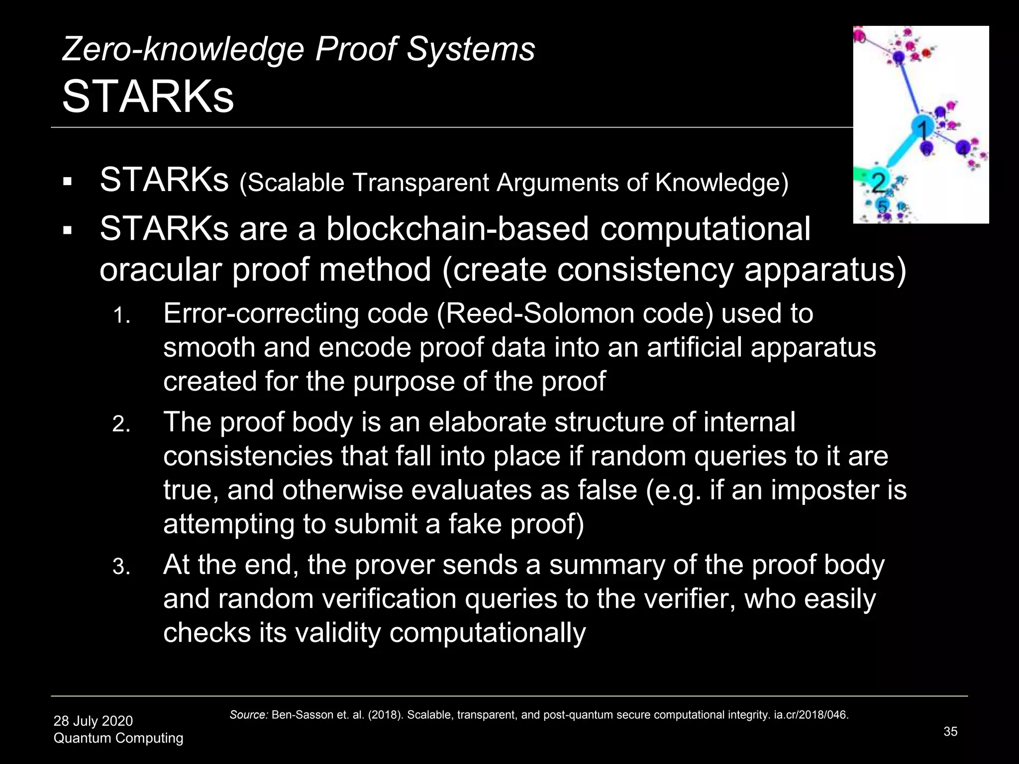 28 July 2020
Quantum Computing
Zero-knowledge Proof Systems
STARKs
35
 STARKs (Scalable Transparent Arguments of Knowledge)
 STARKs are a blockchain-based computational
oracular proof method (create consistency apparatus)
1. Error-correcting code (Reed-Solomon code) used to
smooth and encode proof data into an artificial apparatus
created for the purpose of the proof
2. The proof body is an elaborate structure of internal
consistencies that fall into place if random queries to it are
true, and otherwise evaluates as false (e.g. if an imposter is
attempting to submit a fake proof)
3. At the end, the prover sends a summary of the proof body
and random verification queries to the verifier, who easily
checks its validity computationally
Source: Ben-Sasson et. al. (2018). Scalable, transparent, and post-quantum secure computational integrity. ia.cr/2018/046.
 