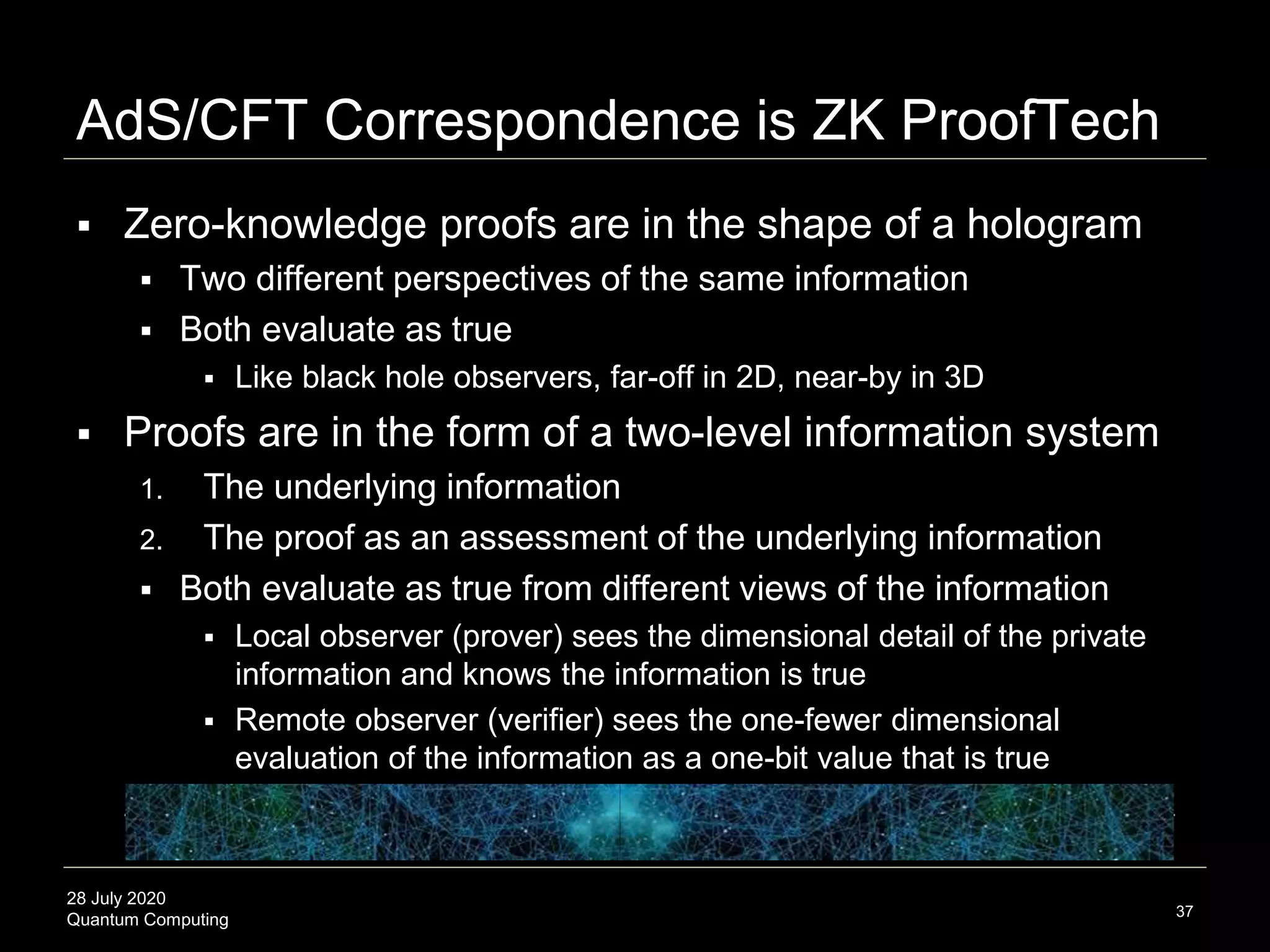 28 July 2020
Quantum Computing
AdS/CFT Correspondence is ZK ProofTech
37
 Zero-knowledge proofs are in the shape of a hologram
 Two different perspectives of the same information
 Both evaluate as true
 Like black hole observers, far-off in 2D, near-by in 3D
 Proofs are in the form of a two-level information system
1. The underlying information
2. The proof as an assessment of the underlying information
 Both evaluate as true from different views of the information
 Local observer (prover) sees the dimensional detail of the private
information and knows the information is true
 Remote observer (verifier) sees the one-fewer dimensional
evaluation of the information as a one-bit value that is true
 