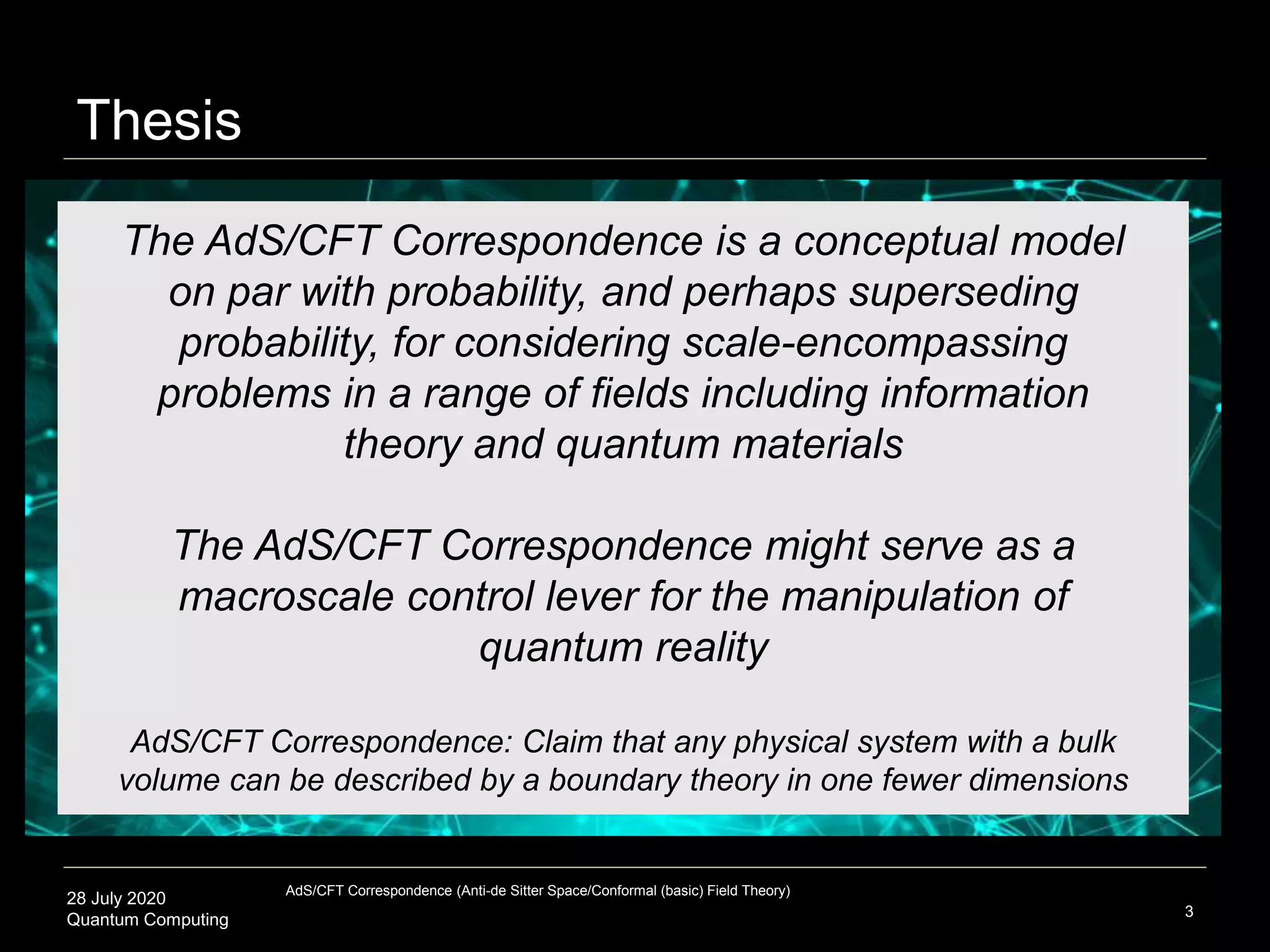 28 July 2020
Quantum Computing 3
The AdS/CFT Correspondence is a conceptual model
on par with probability, and perhaps superseding
probability, for considering scale-encompassing
problems in a range of fields including information
theory and quantum materials
The AdS/CFT Correspondence might serve as a
macroscale control lever for the manipulation of
quantum reality
AdS/CFT Correspondence: Claim that any physical system with a bulk
volume can be described by a boundary theory in one fewer dimensions
Thesis
AdS/CFT Correspondence (Anti-de Sitter Space/Conformal (basic) Field Theory)
 