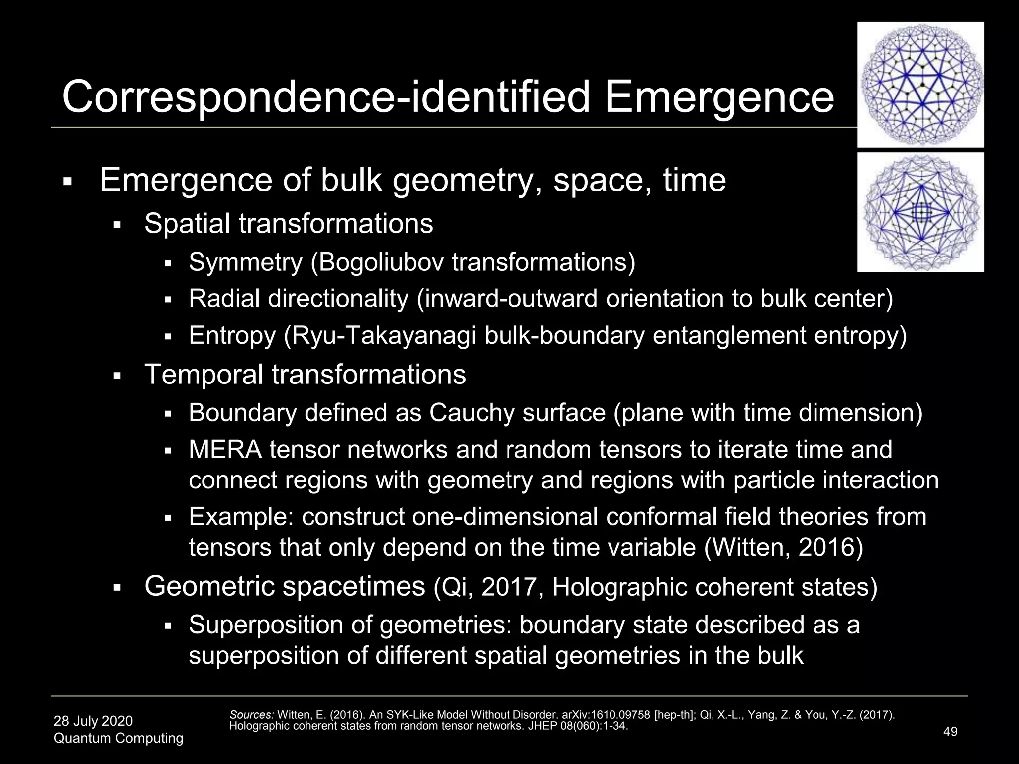 28 July 2020
Quantum Computing
 Emergence of bulk geometry, space, time
 Spatial transformations
 Symmetry (Bogoliubov transformations)
 Radial directionality (inward-outward orientation to bulk center)
 Entropy (Ryu-Takayanagi bulk-boundary entanglement entropy)
 Temporal transformations
 Boundary defined as Cauchy surface (plane with time dimension)
 MERA tensor networks and random tensors to iterate time and
connect regions with geometry and regions with particle interaction
 Example: construct one-dimensional conformal field theories from
tensors that only depend on the time variable (Witten, 2016)
 Geometric spacetimes (Qi, 2017, Holographic coherent states)
 Superposition of geometries: boundary state described as a
superposition of different spatial geometries in the bulk
49
Sources: Witten, E. (2016). An SYK-Like Model Without Disorder. arXiv:1610.09758 [hep-th]; Qi, X.-L., Yang, Z. & You, Y.-Z. (2017).
Holographic coherent states from random tensor networks. JHEP 08(060):1-34.
Correspondence-identified Emergence
 