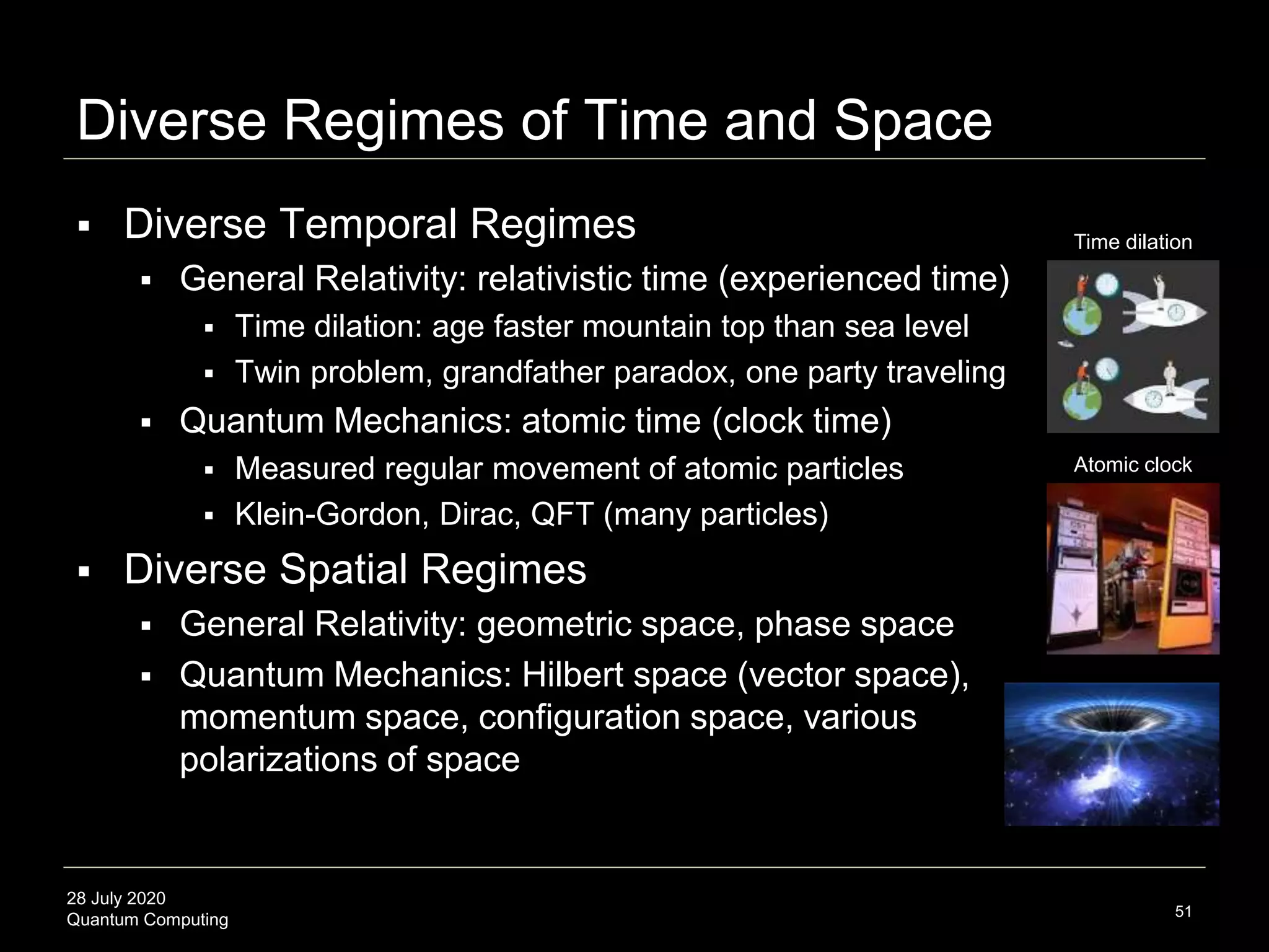 28 July 2020
Quantum Computing
 Diverse Temporal Regimes
 General Relativity: relativistic time (experienced time)
 Time dilation: age faster mountain top than sea level
 Twin problem, grandfather paradox, one party traveling
 Quantum Mechanics: atomic time (clock time)
 Measured regular movement of atomic particles
 Klein-Gordon, Dirac, QFT (many particles)
 Diverse Spatial Regimes
 General Relativity: geometric space, phase space
 Quantum Mechanics: Hilbert space (vector space),
momentum space, configuration space, various
polarizations of space
Diverse Regimes of Time and Space
51
Time dilation
Atomic clock
 