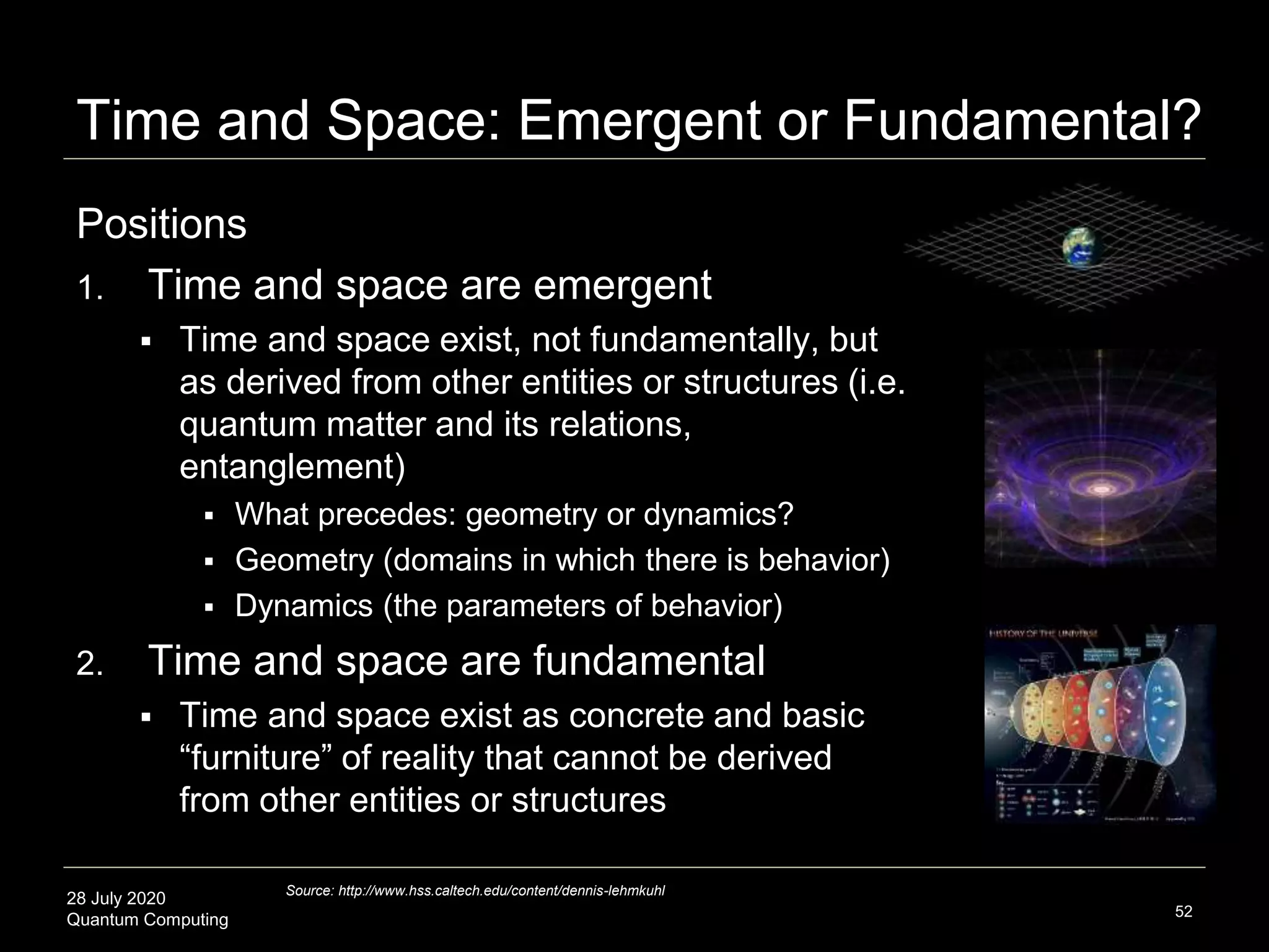 28 July 2020
Quantum Computing
Positions
1. Time and space are emergent
 Time and space exist, not fundamentally, but
as derived from other entities or structures (i.e.
quantum matter and its relations,
entanglement)
 What precedes: geometry or dynamics?
 Geometry (domains in which there is behavior)
 Dynamics (the parameters of behavior)
2. Time and space are fundamental
 Time and space exist as concrete and basic
“furniture” of reality that cannot be derived
from other entities or structures
52
Source: http://www.hss.caltech.edu/content/dennis-lehmkuhl
Time and Space: Emergent or Fundamental?
 