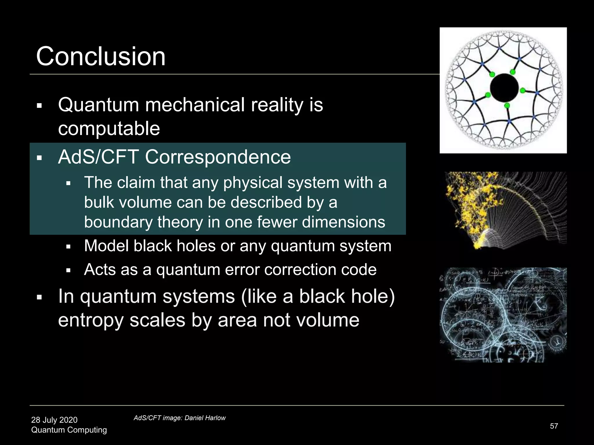 28 July 2020
Quantum Computing
Conclusion
57
 Quantum mechanical reality is
computable
 AdS/CFT Correspondence
 The claim that any physical system with a
bulk volume can be described by a
boundary theory in one fewer dimensions
 Model black holes or any quantum system
 Acts as a quantum error correction code
 In quantum systems (like a black hole)
entropy scales by area not volume
AdS/CFT image: Daniel Harlow
 