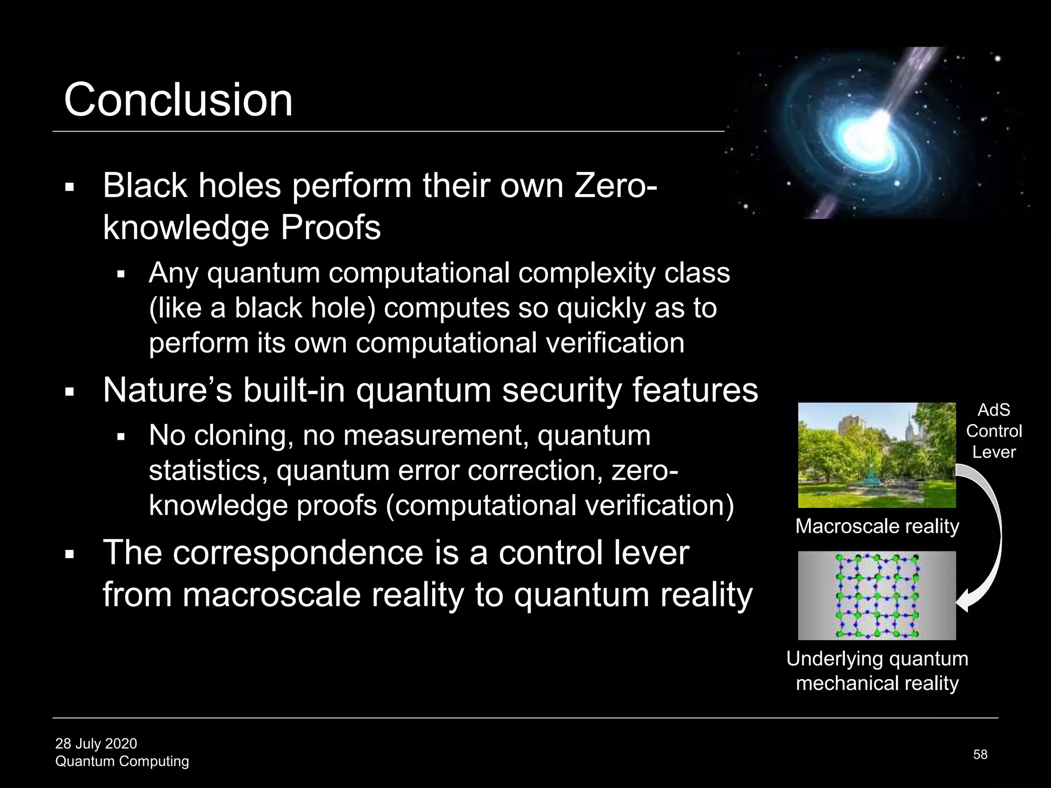 28 July 2020
Quantum Computing
Conclusion
58
 Black holes perform their own Zero-
knowledge Proofs
 Any quantum computational complexity class
(like a black hole) computes so quickly as to
perform its own computational verification
 Nature’s built-in quantum security features
 No cloning, no measurement, quantum
statistics, quantum error correction, zero-
knowledge proofs (computational verification)
 The correspondence is a control lever
from macroscale reality to quantum reality
Macroscale reality
Underlying quantum
mechanical reality
AdS
Control
Lever
 