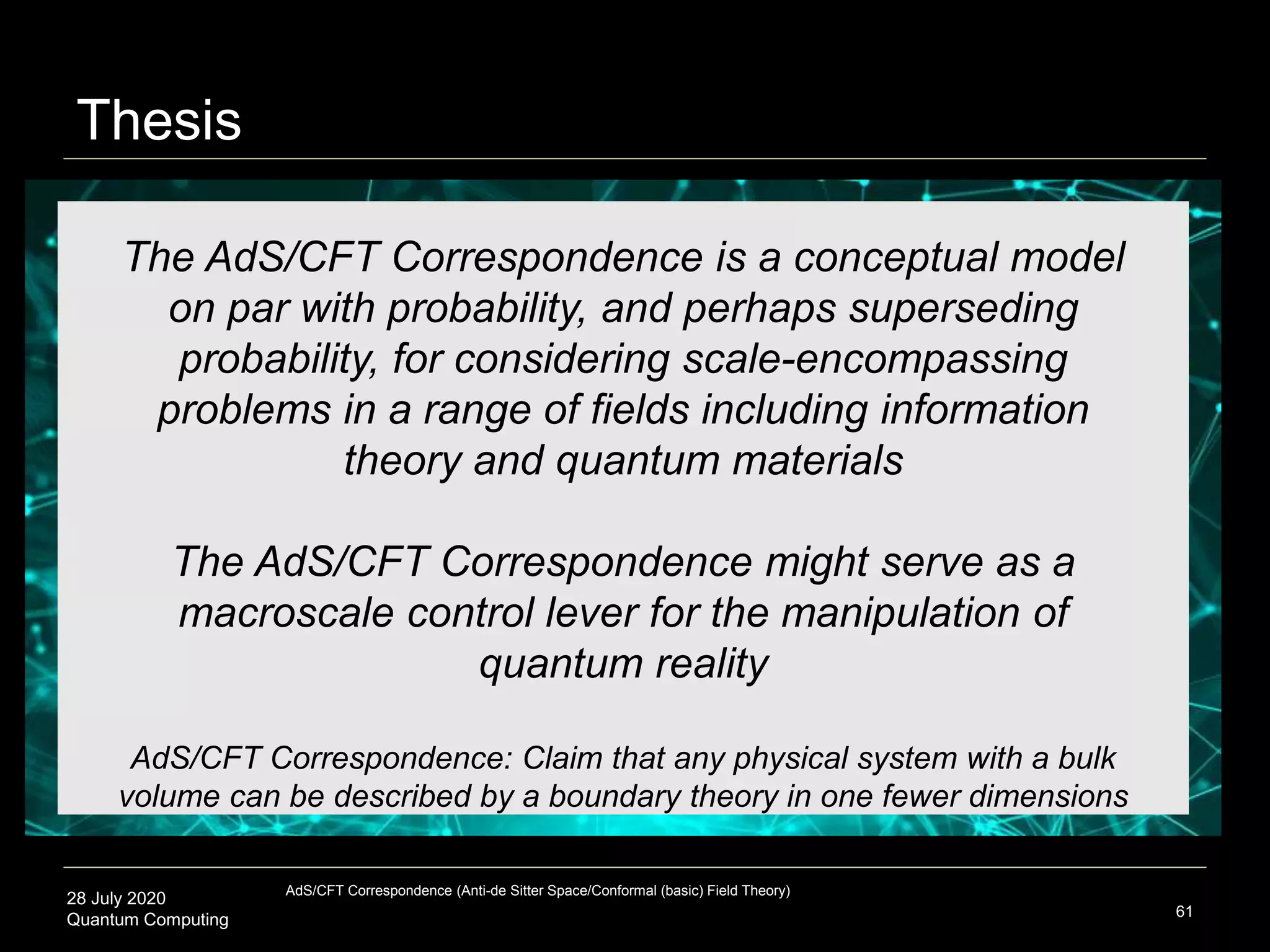 28 July 2020
Quantum Computing 61
The AdS/CFT Correspondence is a conceptual model
on par with probability, and perhaps superseding
probability, for considering scale-encompassing
problems in a range of fields including information
theory and quantum materials
The AdS/CFT Correspondence might serve as a
macroscale control lever for the manipulation of
quantum reality
AdS/CFT Correspondence: Claim that any physical system with a bulk
volume can be described by a boundary theory in one fewer dimensions
Thesis
AdS/CFT Correspondence (Anti-de Sitter Space/Conformal (basic) Field Theory)
 