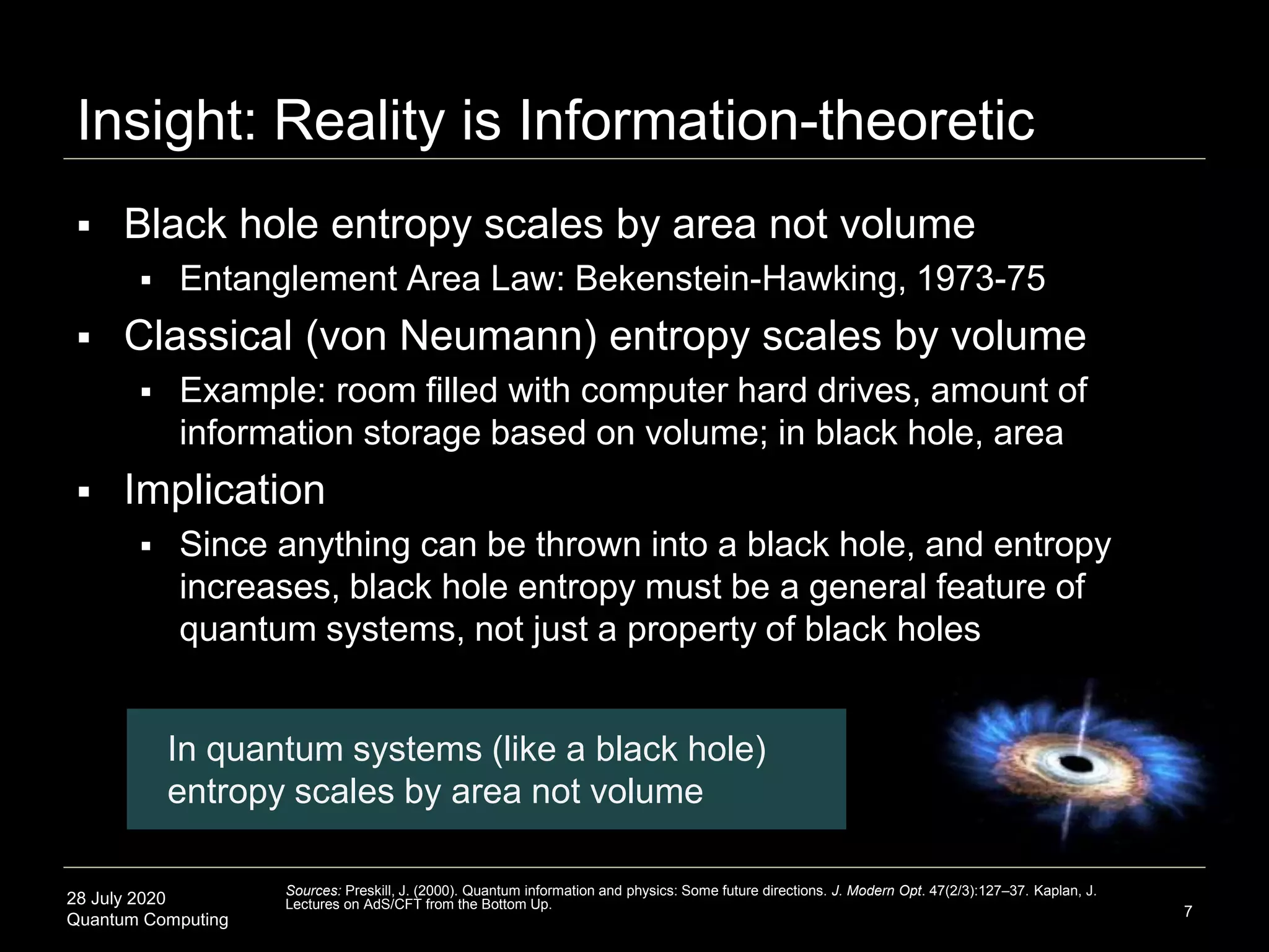 28 July 2020
Quantum Computing
 Black hole entropy scales by area not volume
 Entanglement Area Law: Bekenstein-Hawking, 1973-75
 Classical (von Neumann) entropy scales by volume
 Example: room filled with computer hard drives, amount of
information storage based on volume; in black hole, area
 Implication
 Since anything can be thrown into a black hole, and entropy
increases, black hole entropy must be a general feature of
quantum systems, not just a property of black holes
Insight: Reality is Information-theoretic
7
Sources: Preskill, J. (2000). Quantum information and physics: Some future directions. J. Modern Opt. 47(2/3):127–37. Kaplan, J.
Lectures on AdS/CFT from the Bottom Up.
In quantum systems (like a black hole)
entropy scales by area not volume
 