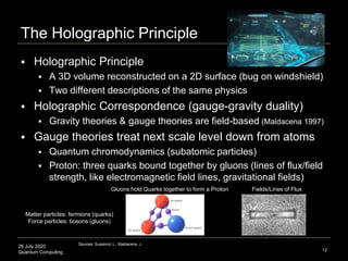 28 July 2020
Quantum Computing
 Holographic Principle
 A 3D volume reconstructed on a 2D surface (bug on windshield)
 Two different descriptions of the same physics
 Holographic Correspondence (gauge-gravity duality)
 Gravity theories & gauge theories are field-based (Maldacena 1997)
 Gauge theories treat next scale level down from atoms
 Quantum chromodynamics (subatomic particles)
 Proton: three quarks bound together by gluons (lines of flux/field
strength, like electromagnetic field lines, gravitational fields)
The Holographic Principle
12
Sources: Susskind, L.; Maldacena, J.
Gluons hold Quarks together to form a Proton Fields/Lines of Flux
Matter particles: fermions (quarks)
Force particles: bosons (gluons)
 