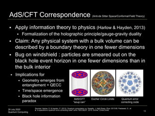 28 July 2020
Quantum Computing
 Apply information theory to physics (Harlow & Hayden, 2013)
 Formalization of the holographic principle/gauge-gravity duality
 Claim: Any physical system with a bulk volume can be
described by a boundary theory in one fewer dimensions
 Bug on windshield : particles are smeared out on the
black hole event horizon in one fewer dimensions than in
the bulk interior
AdS/CFT Correspondence (Anti-de Sitter Space/Conformal Field Theory)
13
Sources: Harlow, D. & Hayden, P. (2013). Quantum computation vs. firewalls. J. High Energ. Phys. 2013:85; Pastawski, S., et
al. Is spacetime a quantum error-correcting code? arXiv:1503.06237, 2015; Escher, Circle Limits.
AdS/CFT
“soup can”
Escher Circle Limits Quantum error
correcting code
 Implications for
 Geometry emerges from
entanglement = QECC
 Time/space emergence
 Black hole information
paradox
 