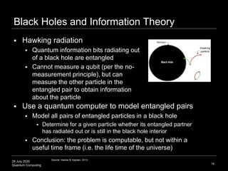 28 July 2020
Quantum Computing
Black Holes and Information Theory
16
 Use a quantum computer to model entangled pairs
 Model all pairs of entangled particles in a black hole
 Determine for a given particle whether its entangled partner
has radiated out or is still in the black hole interior
 Conclusion: the problem is computable, but not within a
useful time frame (i.e. the life time of the universe)
Source: Harlow & Hayden, 2013.
 Hawking radiation
 Quantum information bits radiating out
of a black hole are entangled
 Cannot measure a qubit (per the no-
measurement principle), but can
measure the other particle in the
entangled pair to obtain information
about the particle
 