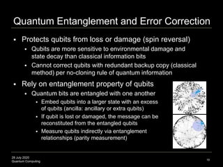 28 July 2020
Quantum Computing
 Protects qubits from loss or damage (spin reversal)
 Qubits are more sensitive to environmental damage and
state decay than classical information bits
 Cannot correct qubits with redundant backup copy (classical
method) per no-cloning rule of quantum information
Quantum Entanglement and Error Correction
19
 Rely on entanglement property of qubits
 Quantum bits are entangled with one another
 Embed qubits into a larger state with an excess
of qubits (ancilla: ancillary or extra qubits)
 If qubit is lost or damaged, the message can be
reconstituted from the entangled qubits
 Measure qubits indirectly via entanglement
relationships (parity measurement)
 