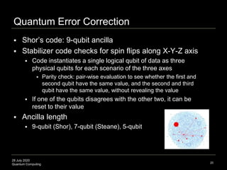 28 July 2020
Quantum Computing
Quantum Error Correction
20
 Shor’s code: 9-qubit ancilla
 Stabilizer code checks for spin flips along X-Y-Z axis
 Code instantiates a single logical qubit of data as three
physical qubits for each scenario of the three axes
 Parity check: pair-wise evaluation to see whether the first and
second qubit have the same value, and the second and third
qubit have the same value, without revealing the value
 If one of the qubits disagrees with the other two, it can be
reset to their value
 Ancilla length
 9-qubit (Shor), 7-qubit (Steane), 5-qubit
 