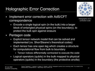 28 July 2020
Quantum Computing
 Implement error correction with AdS/CFT
correspondence
 Encode a single logical spin (in the bulk) into a larger
block of entangled physical spins (on the boundary), to
protect the bulk spin against erasure
 Pentagon code
 Explicit tensor network model that can be solved and
implemented (vs. Shor/Steane’s theoretical codes)
 Each tensor has one open leg which creates a structure
for computational flow from bulk to boundary
 Tensor indices differentially contracted to execute the code
 Logical operators (qubits) in the bulk mapped to physical
operators (qubits) in the boundary (the protective ancilla)
Holographic Error Correction
21
Source: Pastawski, F., Yoshida, B., Harlow, D., Preskill, J. (2015). Holographic quantum error-correcting codes: Toy models for the
bulk/boundary correspondence. J. High Energ. Phys. 6(149):1-53.
Holographic error-
correction code
 