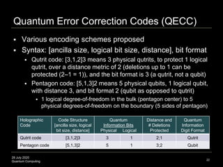 28 July 2020
Quantum Computing
Quantum Error Correction Codes (QECC)
22
 Various encoding schemes proposed
 Syntax: [ancilla size, logical bit size, distance], bit format
 Qutrit code: [3,1,2]3 means 3 physical qutrits, to protect 1 logical
qutrit, over a distance metric of 2 (deletions up to 1 can be
protected (2–1 = 1)), and the bit format is 3 (a qutrit, not a qubit)
 Pentagon code: [5,1,3]2 means 5 physical qubits, 1 logical qubit,
with distance 3, and bit format 2 (qubit as opposed to qutrit)
 1 logical degree-of-freedom in the bulk (pentagon center) to 5
physical degrees-of-freedom on the boundary (5 sides of pentagon)
Holographic
Code
Code Structure
[ancilla size, logical
bit size, distance]
Quantum
Information Bits
Physical Logical
Distance and
# Deletions
Protected
Quantum
Information
Digit Format
Qutrit code [3,1,2]3 3 1 2;1 Qutrit
Pentagon code [5,1,3]2 5 1 3;2 Qubit
 