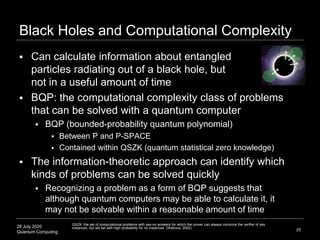 28 July 2020
Quantum Computing
 Can calculate information about entangled
particles radiating out of a black hole, but
not in a useful amount of time
 BQP: the computational complexity class of problems
that can be solved with a quantum computer
 BQP (bounded-probability quantum polynomial)
 Between P and P-SPACE
 Contained within QSZK (quantum statistical zero knowledge)
 The information-theoretic approach can identify which
kinds of problems can be solved quickly
 Recognizing a problem as a form of BQP suggests that
although quantum computers may be able to calculate it, it
may not be solvable within a reasonable amount of time
Black Holes and Computational Complexity
25
QSZK: the set of computational problems with yes-no answers for which the prover can always convince the verifier of yes
instances, but will fail with high probability for no instances (Watrous, 2002)
 