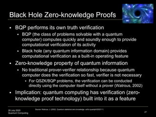 28 July 2020
Quantum Computing
Black Hole Zero-knowledge Proofs
 BQP performs its own truth verification
 BQP (the class of problems solvable with a quantum
computer) computes quickly and soundly enough to provide
computational verification of its activity
 Black hole (any quantum information domain) provides
computational verification as a built-in operating feature
 Zero-knowledge property of quantum information
 No traditional prover-verifier relationship because quantum
computer does the verification so fast, verifier is not necessary
 For QSZK/BQP problems, the verification can be conducted
directly using the computer itself without a prover (Watrous, 2002)
 Implication: quantum computing has verification (zero-
knowledge proof technology) built into it as a feature
27
Source: Watrous, J. (2002). Quantum statistical zero-knowledge. arXiv:quantph/0202111;
 