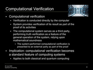 28 July 2020
Quantum Computing
Computational Verification
 Computational verification
 Verification is conducted directly by the computer
 System provides verification of its result as part of the
proof of its activities
 The computational system serves as a third party,
performing truth verification as a feature of the
general operation of the system, relying upon
mathematical soundness
 The system-performed computational verification is
presented to an external party as part of the proof
 Implication: computational verification becomes
a standard feature of computing systems
 Applies to both classical and quantum computing
28
 