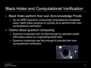 28 July 2020
Quantum Computing
Black Holes and Computational Verification
30
 Black Holes perform their own Zero-knowledge Proofs
 As any BQP (quantum computing) computational complexity
class, black holes compute so quickly as to perform their own
computational verification
 Claims about quantum computing
 Quantum computers are not fast enough to calculate useful
information about an evaporating black hole
 Quantum computers are fast enough to provide their own
computational verification
 