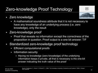28 July 2020
Quantum Computing
Zero-knowledge Proof Technology
 Zero knowledge
 A mathematical soundness attribute that it is not necessary to
have any knowledge of an underlying process (i.e. zero
knowledge), only the result
 Zero-knowledge proof
 Proof that reveals no information except the correctness of the
proposition in question. Proof output is a one bit answer: T/F
 Standardized zero-knowledge proof technology
 Efficient computational proofs
 Information security
 Having no knowledge (zero knowledge) of the underlying
information keeps it private, all that is necessary is the one-bit
answer indicating the truth value of the proof
32
Source: Goldwasser, S., Micali, S. & Rackoff, C. (1989). The knowledge complexity of interactive proof systems. SIAM J. Comput.
18(1):186-208.
 