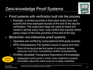 28 July 2020
Quantum Computing
Zero-knowledge Proof Systems
 Proof systems with verification built into the process
 Example: a worker punches a time clock every hour and
submits the time-stamped records at the end of the day for
verification. The supervisor does not need to check the
worker’s activity every hour, only confirm the oracular (third-
party) output of the time punches at the end of the day
 Blockchain non-interactive proof systems
 Operated and verified by computational third-party (oracle)
 IPFS (Interplanetary File System) proof of space and time
 Proof of having provided the space of computer storage
resources over time, cumulatively-verified computationally
 STARKs (Scalable Transparent Arguments of Knowledge)
 Holographic proof (proof in which every statement contains
information about the entire proof so is easily verifiable)
33
Sources: Fisch, B. (2018). PoReps: Proofs of space on useful data. ia.cr/2018/678; Ben-Sasson et. al. (2018). Scalable, transparent,
and post-quantum secure computational integrity. ia.cr/2018/046.
Quantum
secure
 