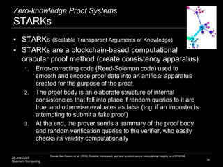 28 July 2020
Quantum Computing
Zero-knowledge Proof Systems
STARKs
35
 STARKs (Scalable Transparent Arguments of Knowledge)
 STARKs are a blockchain-based computational
oracular proof method (create consistency apparatus)
1. Error-correcting code (Reed-Solomon code) used to
smooth and encode proof data into an artificial apparatus
created for the purpose of the proof
2. The proof body is an elaborate structure of internal
consistencies that fall into place if random queries to it are
true, and otherwise evaluates as false (e.g. if an imposter is
attempting to submit a fake proof)
3. At the end, the prover sends a summary of the proof body
and random verification queries to the verifier, who easily
checks its validity computationally
Source: Ben-Sasson et. al. (2018). Scalable, transparent, and post-quantum secure computational integrity. ia.cr/2018/046.
 