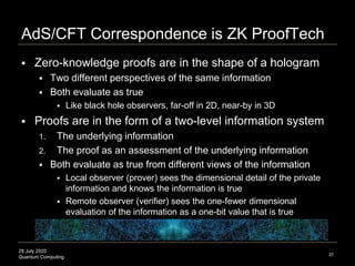 28 July 2020
Quantum Computing
AdS/CFT Correspondence is ZK ProofTech
37
 Zero-knowledge proofs are in the shape of a hologram
 Two different perspectives of the same information
 Both evaluate as true
 Like black hole observers, far-off in 2D, near-by in 3D
 Proofs are in the form of a two-level information system
1. The underlying information
2. The proof as an assessment of the underlying information
 Both evaluate as true from different views of the information
 Local observer (prover) sees the dimensional detail of the private
information and knows the information is true
 Remote observer (verifier) sees the one-fewer dimensional
evaluation of the information as a one-bit value that is true
 