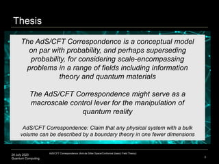 28 July 2020
Quantum Computing 3
The AdS/CFT Correspondence is a conceptual model
on par with probability, and perhaps superseding
probability, for considering scale-encompassing
problems in a range of fields including information
theory and quantum materials
The AdS/CFT Correspondence might serve as a
macroscale control lever for the manipulation of
quantum reality
AdS/CFT Correspondence: Claim that any physical system with a bulk
volume can be described by a boundary theory in one fewer dimensions
Thesis
AdS/CFT Correspondence (Anti-de Sitter Space/Conformal (basic) Field Theory)
 