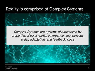 28 July 2020
Quantum Computing 42
Complex Systems are systems characterized by
properties of nonlinearity, emergence, spontaneous
order, adaptation, and feedback loops
Reality is comprised of Complex Systems
 
