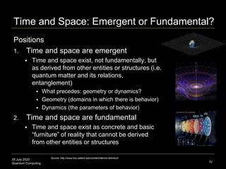 28 July 2020
Quantum Computing
Positions
1. Time and space are emergent
 Time and space exist, not fundamentally, but
as derived from other entities or structures (i.e.
quantum matter and its relations,
entanglement)
 What precedes: geometry or dynamics?
 Geometry (domains in which there is behavior)
 Dynamics (the parameters of behavior)
2. Time and space are fundamental
 Time and space exist as concrete and basic
“furniture” of reality that cannot be derived
from other entities or structures
52
Source: http://www.hss.caltech.edu/content/dennis-lehmkuhl
Time and Space: Emergent or Fundamental?
 