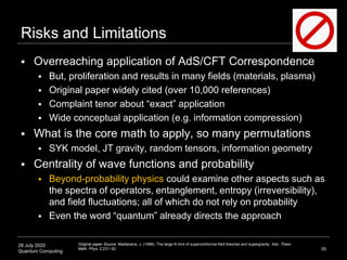 28 July 2020
Quantum Computing
Risks and Limitations
 Overreaching application of AdS/CFT Correspondence
 But, proliferation and results in many fields (materials, plasma)
 Original paper widely cited (over 10,000 references)
 Complaint tenor about “exact” application
 Wide conceptual application (e.g. information compression)
 What is the core math to apply, so many permutations
 SYK model, JT gravity, random tensors, information geometry
 Centrality of wave functions and probability
 Beyond-probability physics could examine other aspects such as
the spectra of operators, entanglement, entropy (irreversibility),
and field fluctuations; all of which do not rely on probability
 Even the word “quantum” already directs the approach
55
Original paper Source: Maldacena, J. (1998). The large N limit of superconformal field theories and supergravity. Adv. Theor.
Math. Phys. 2:231–52.
 