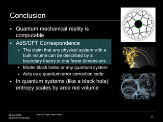 28 July 2020
Quantum Computing
Conclusion
57
 Quantum mechanical reality is
computable
 AdS/CFT Correspondence
 The claim that any physical system with a
bulk volume can be described by a
boundary theory in one fewer dimensions
 Model black holes or any quantum system
 Acts as a quantum error correction code
 In quantum systems (like a black hole)
entropy scales by area not volume
AdS/CFT image: Daniel Harlow
 