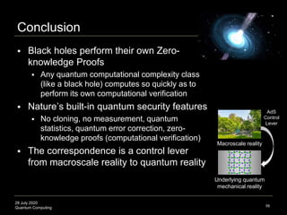 28 July 2020
Quantum Computing
Conclusion
58
 Black holes perform their own Zero-
knowledge Proofs
 Any quantum computational complexity class
(like a black hole) computes so quickly as to
perform its own computational verification
 Nature’s built-in quantum security features
 No cloning, no measurement, quantum
statistics, quantum error correction, zero-
knowledge proofs (computational verification)
 The correspondence is a control lever
from macroscale reality to quantum reality
Macroscale reality
Underlying quantum
mechanical reality
AdS
Control
Lever
 