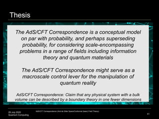 28 July 2020
Quantum Computing 61
The AdS/CFT Correspondence is a conceptual model
on par with probability, and perhaps superseding
probability, for considering scale-encompassing
problems in a range of fields including information
theory and quantum materials
The AdS/CFT Correspondence might serve as a
macroscale control lever for the manipulation of
quantum reality
AdS/CFT Correspondence: Claim that any physical system with a bulk
volume can be described by a boundary theory in one fewer dimensions
Thesis
AdS/CFT Correspondence (Anti-de Sitter Space/Conformal (basic) Field Theory)
 