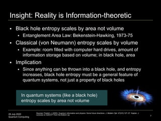 28 July 2020
Quantum Computing
 Black hole entropy scales by area not volume
 Entanglement Area Law: Bekenstein-Hawking, 1973-75
 Classical (von Neumann) entropy scales by volume
 Example: room filled with computer hard drives, amount of
information storage based on volume; in black hole, area
 Implication
 Since anything can be thrown into a black hole, and entropy
increases, black hole entropy must be a general feature of
quantum systems, not just a property of black holes
Insight: Reality is Information-theoretic
7
Sources: Preskill, J. (2000). Quantum information and physics: Some future directions. J. Modern Opt. 47(2/3):127–37. Kaplan, J.
Lectures on AdS/CFT from the Bottom Up.
In quantum systems (like a black hole)
entropy scales by area not volume
 