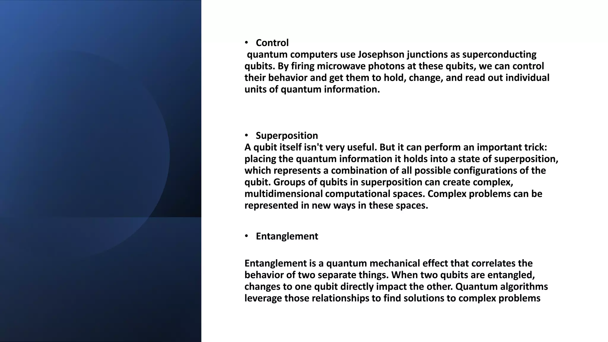 • Control
quantum computers use Josephson junctions as superconducting
qubits. By firing microwave photons at these qubits, we can control
their behavior and get them to hold, change, and read out individual
units of quantum information.
• Superposition
A qubit itself isn't very useful. But it can perform an important trick:
placing the quantum information it holds into a state of superposition,
which represents a combination of all possible configurations of the
qubit. Groups of qubits in superposition can create complex,
multidimensional computational spaces. Complex problems can be
represented in new ways in these spaces.
• Entanglement
Entanglement is a quantum mechanical effect that correlates the
behavior of two separate things. When two qubits are entangled,
changes to one qubit directly impact the other. Quantum algorithms
leverage those relationships to find solutions to complex problems
 