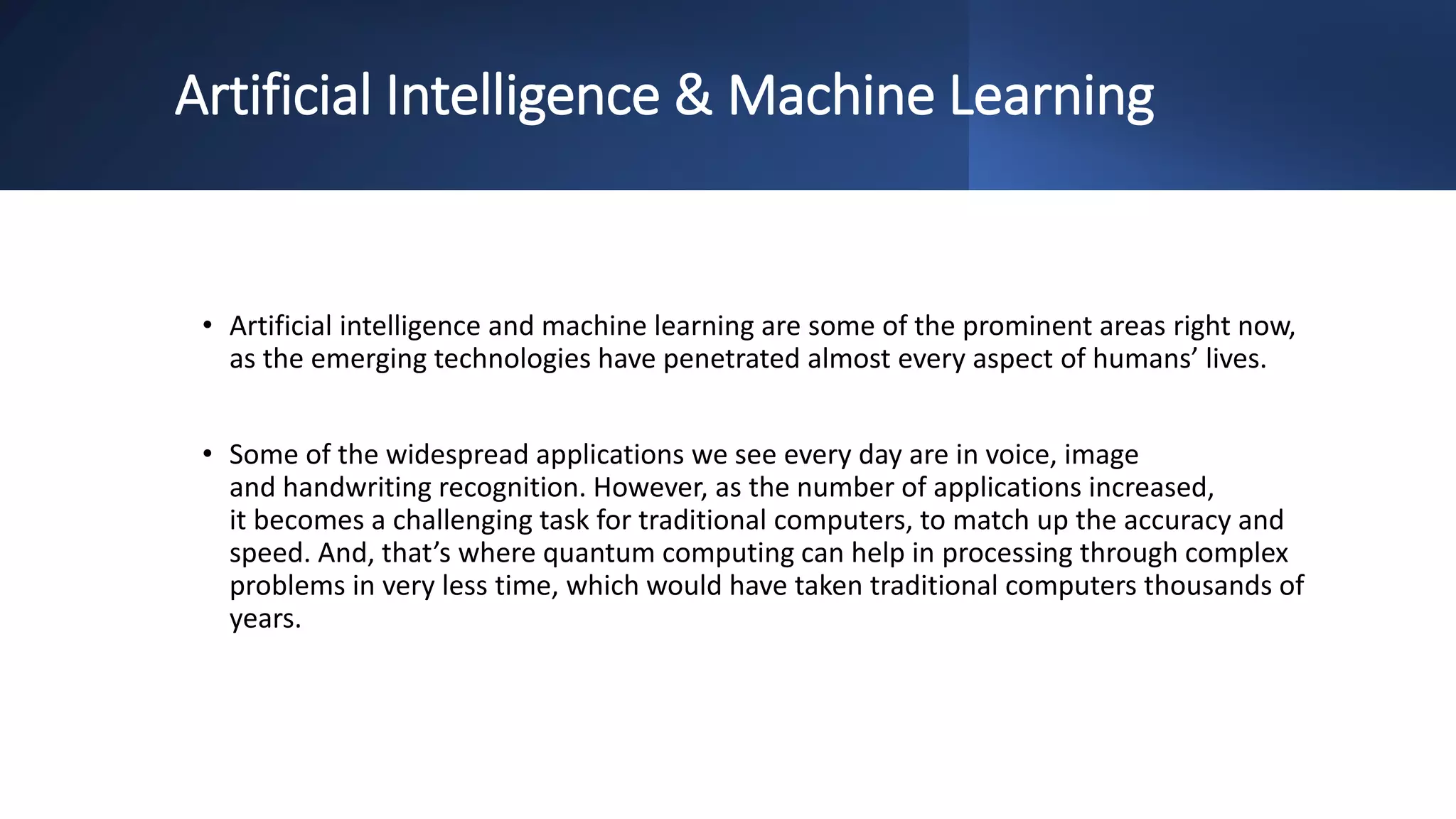Artificial Intelligence & Machine Learning
• Artificial intelligence and machine learning are some of the prominent areas right now,
as the emerging technologies have penetrated almost every aspect of humans’ lives.
• Some of the widespread applications we see every day are in voice, image
and handwriting recognition. However, as the number of applications increased,
it becomes a challenging task for traditional computers, to match up the accuracy and
speed. And, that’s where quantum computing can help in processing through complex
problems in very less time, which would have taken traditional computers thousands of
years.
 